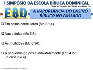 Em casas particulares (Mc 2.1,4). 
Nas aldeias (Mc 6.6). 
Às multidões (Mc 6.34). 
A pequenos grupos e individualmente (Lc 24.27; 
Jo caps 3 e 4) 
Tema: Os Desafios da EBD na atualidade (Sl 
11.3) 
A IMPORTÂNCIA DO ENSINO 
BÍBLICO NO PASSADO 
 