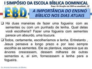 Tema: Os Desafios da EBD na atualidade (Sl 
11.3) 
A IMPORTÂNCIA DO ENSINO 
BÍBLICO NOS DIAS ATUAIS 
 Há duas maneiras de fazer uma fogueira: com as 
sementes ou com um punhado de lenha. Qual delas 
você escolheria? Fazer uma fogueira com sementes 
parece um absurdo, uma loucura. 
Todos, certamente, escolheríamos a lenha. Entretanto , 
Jesus pensava a longo prazo e por isso sempre 
escolhia as sementes. Ele as plantava, esperava que as 
árvores crescessem, dessem milhares de outras 
sementes e, aí sim, fornecessem a lenha para a 
fogueira. 
 