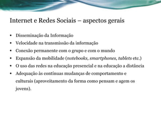 Internet e Redes Sociais – aspectos gerais Disseminação da Informação Velocidade na transmissão da informação Conexão permanente com o grupo e com o mundo Expansão da mobilidade ( notebooks, smartphones,  tablets   etc.) O uso das redes na educação presencial e na educação a distância Adequação às contínuas mudanças de comportamento e culturais (aproveitamento da forma como pensam e agem os jovens). 