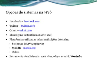 Opções de sistemas na  Web Facebook –  facebook.com Twitter –  twitter.com Orkut –  orkut.com Mensagens instantâneas (MSN etc.) Plataformas utilizadas pelas instituições de ensino Sistemas de AVA próprios Moodle  -  moodle.org Outros Ferramentas tradicionais:  web sites, blogs, e-mail,  Youtube 