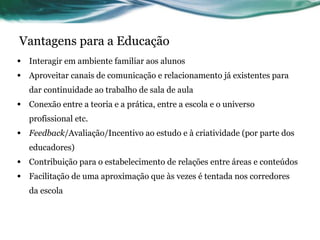 Vantagens para a Educação Interagir em ambiente familiar aos alunos Aproveitar canais de comunicação e relacionamento já existentes para dar continuidade ao trabalho de sala de aula Conexão entre a teoria e a prática, entre a escola e o universo profissional etc. Feedback /Avaliação/Incentivo ao estudo e à criatividade (por parte dos educadores) Contribuição para o estabelecimento de relações entre áreas e conteúdos Facilitação de uma aproximação que às vezes é tentada nos corredores da escola 
