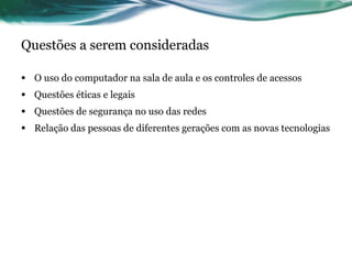 Questões a serem consideradas O uso do computador na sala de aula e os controles de acessos Questões éticas e legais Questões de segurança no uso das redes Relação das pessoas de diferentes gerações com as novas tecnologias 