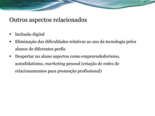 Outros aspectos relacionados Inclusão digital Eliminação das dificuldades relativas ao uso da tecnologia pelos alunos de diferentes perfis Despertar no aluno aspectos como empreendedorismo, autodidatismo,  marketing  pessoal (criação de redes de relacionamentos para promoção profissional) 
