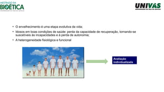 • O envelhecimento é uma etapa evolutiva da vida;
• Idosos em boas condições de saúde: perda da capacidade de recuperação, tornando-se
suscetíveis às incapacidades e à perda de autonomia;
• A heterogeneidade fisiológica e funcional
Avaliação
individualizada
 