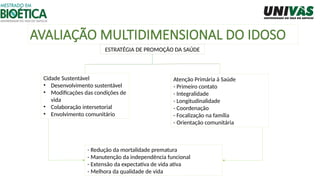 AVALIAÇÃO MULTIDIMENSIONAL DO IDOSO
ESTRATÉGIA DE PROMOÇÃO DA SAÚDE
Cidade Sustentável
• Desenvolvimento sustentável
• Modificações das condições de
vida
• Colaboração intersetorial
• Envolvimento comunitário
Atenção Primária à Saúde
- Primeiro contato
- Integralidade
- Longitudinalidade
- Coordenação
- Focalização na família
- Orientação comunitária
- Redução da mortalidade prematura
- Manutenção da independência funcional
- Extensão da expectativa de vida ativa
- Melhora da qualidade de vida
 