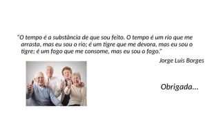 “O tempo é a substância de que sou feito. O tempo é um rio que me
arrasta, mas eu sou o rio; é um tigre que me devora, mas eu sou o
tigre; é um fogo que me consome, mas eu sou o fogo.”
Jorge Luis Borges
Obrigada...
 