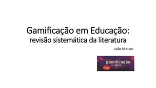 Gamificação em Educação:
revisão sistemática da literatura
João Mattar
 