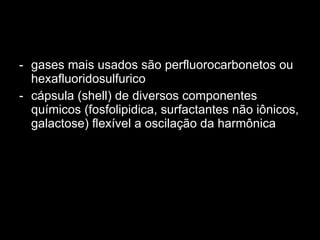 gases mais usados são perfluorocarbonetos ou hexafluoridosulfurico cápsula (shell) de diversos componentes químicos (fosfolipidica, surfactantes não iônicos, galactose) flexível a oscilação da harmônica 