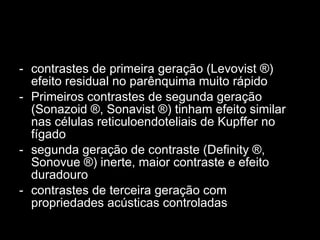 contrastes de primeira geração (Levovist ®) efeito residual no parênquima muito rápido Primeiros contrastes de segunda geração (Sonazoid ®, Sonavist ®) tinham efeito similar nas células reticuloendoteliais de Kupffer no fígado segunda geração de contraste (Definity ®, Sonovue ®) inerte, maior contraste e efeito duradouro contrastes de terceira geração com propriedades acústicas controladas 