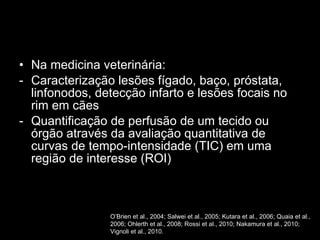 Na medicina veterinária:  Caracterização lesões fígado, baço, próstata, linfonodos, detecção infarto e lesões focais no rim em cães Quantificação de perfusão de um tecido ou órgão através da avaliação quantitativa de curvas de tempo-intensidade (TIC) em uma região de interesse (ROI) O’Brien et al., 2004; Salwei et al., 2005; Kutara et al., 2006; Quaia et al., 2006; Ohlerth et al., 2008; Rossi et al., 2010; Nakamura et al., 2010; Vignoli et al., 2010. 