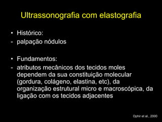 Ultrassonografia com elastografia Histórico:  palpação nódulos  Fundamentos: atributos mecânicos dos tecidos moles dependem da sua constituição molecular (gordura, colágeno, elastina, etc), da organização estrutural micro e macroscópica, da ligação com os tecidos adjacentes Ophir et al., 2000 