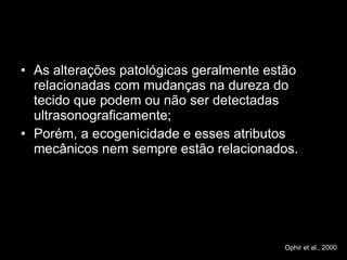 As alterações patológicas geralmente estão relacionadas com mudanças na dureza do tecido que podem ou não ser detectadas ultrasonograficamente; Porém, a ecogenicidade e esses atributos mecânicos nem sempre estão relacionados. Ophir et al., 2000 