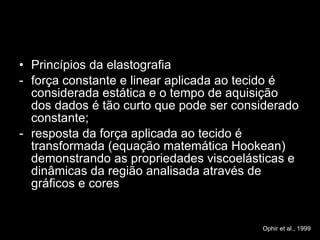 Princípios da elastografia força constante e linear aplicada ao tecido é considerada estática e o tempo de aquisição dos dados é tão curto que pode ser considerado constante; resposta da força aplicada ao tecido é transformada (equação matemática Hookean) demonstrando as propriedades viscoelásticas e dinâmicas da região analisada através de gráficos e cores Ophir et al., 1999 