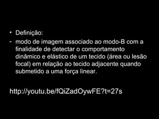 Definição: modo de imagem associado ao modo-B com a finalidade de detectar o comportamento dinâmico e elástico de um tecido (área ou lesão focal) em relação ao tecido adjacente quando submetido a uma força linear. http://youtu.be/fQiZadOywFE?t=27s 