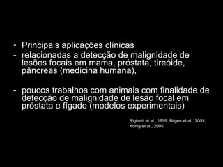 Principais aplicações clínicas relacionadas a detecção de malignidade de lesões focais em mama, próstata, tireóide, pâncreas (medicina humana), poucos trabalhos com animais com finalidade de detecção de malignidade de lesão focal em próstata e fígado (modelos experimentais) Righetti et al., 1999; Bilgen et al., 2003; Konig et al., 2005  