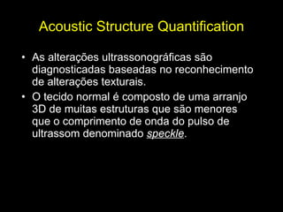Acoustic Structure Quantification As alterações ultrassonográficas são diagnosticadas baseadas no reconhecimento de alterações texturais.  O tecido normal é composto de uma arranjo 3D de muitas estruturas que são menores que o comprimento de onda do pulso de ultrassom denominado  speckle . 