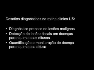 Desafios diagnósticos na rotina clínica US: Diagnóstico precoce de lesões malignas Detecção de lesões focais em doenças parenquimatosas difusas Quantificação e monitoração de doença parenquimatosa difusa 