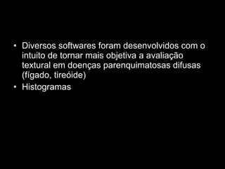 Diversos softwares foram desenvolvidos com o intuito de tornar mais objetiva a avaliação textural em doenças parenquimatosas difusas (fígado, tireóide)  Histogramas  