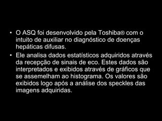O ASQ foi desenvolvido pela Toshiba ®  com o intuito de auxiliar no diagnóstico de doenças hepáticas difusas. Ele analisa dados estatísticos adquiridos através da recepção de sinais de eco. Estes dados são interpretados e exibidos através de gráficos que se assemelham ao histograma. Os valores são exibidos logo após a análise dos speckles das imagens adquiridas.   