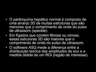 O parênquima hepático normal é composto de uma arranjo 3D de muitas estruturas que são menores que o comprimento de onda do pulso de ultrassom (speckle).  Em fígados que contém fibrose ou cirrose, essas estruturas 3D são maiores que o comprimento de onda do pulso de ultrassom.  O software ASQ mede a diferença entre a distribuição teórica das amplitudes de eco e a medida obtida de um ROI (região de interesse).  