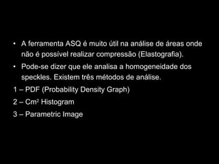 A ferramenta ASQ é muito útil na análise de áreas onde não é possível realizar compressão (Elastografia).  Pode-se dizer que ele analisa a homogeneidade dos speckles. Existem três métodos de análise.  1 – PDF (Probability Density Graph) 2 – Cm 2  Histogram  3 – Parametric Image 