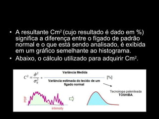 A resultante Cm 2  (cujo resultado é dado em %) significa a diferença entre o fígado de padrão normal e o que está sendo analisado, é exibida em um gráfico semelhante ao histograma. Abaixo, o cálculo utilizado para adquirir Cm 2 . 