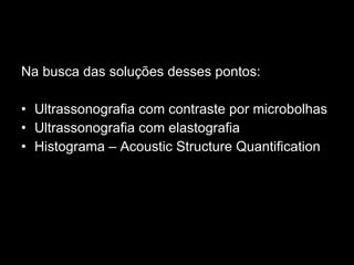 Na busca das soluções desses pontos: Ultrassonografia com contraste por microbolhas  Ultrassonografia com elastografia Histograma – Acoustic Structure Quantification 