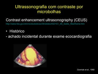 Ultrassonografia com contraste por microbolhas Contrast enhancement ultrasonography (CEUS) http://www.fda.gov/ohrms/dockets/ac/04/slides/4021S1_09_Sable_files/frame.htm Histórico - achado incidental durante exame ecocardiografia Gramiak et al., 1968 