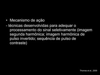 Mecanismo de ação - técnicas desenvolvidas para adequar o processamento do sinal seletivamente (imagem segunda harmônica; imagem harmônica de pulso invertido; sequência de pulso de contraste) Thomas et al., 2009 
