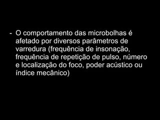 O comportamento das microbolhas é afetado por diversos parâmetros de varredura (frequência de insonação, frequência de repetição de pulso, número e localização do foco, poder acústico ou índice mecânico)  