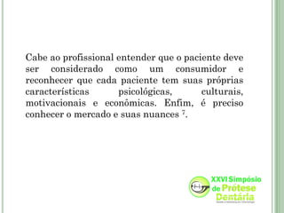 Cabe ao profissional entender que o paciente deve
ser considerado como um consumidor e
reconhecer que cada paciente tem suas próprias
características      psicológicas,      culturais,
motivacionais e econômicas. Enfim, é preciso
conhecer o mercado e suas nuances 7.
 