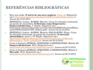 REFERÊNCIAS BIBLIOGRÁFICAS
1.   Beco sem saída. O início de um novo negócio; Parte 16. Disponível
     em:< http://www.becocomsaida.blog.br/2009/11/como-atrair-clientes/>.
     Acesso em:13.01.2013
2.   BEZINELLI, Letícia ; RAMOS, Marcelo. Curso de educação continuada
     em gestão de consultório. O Dentista como Empresário -
     Empreendedorismo. 1ª Edição. Diponível em:<
     http://www.colgateprofissional.com.br/LeadershipBR/ProfessionalEduca
     tion/CPD/Printables/CPD_1Edicao.pdf>. Acesso em 20.12.2012.
3.   BEZINELLI, Letícia ; RAMOS, Marcelo; MAGALHÃES, Zilson. Curso
     de educação continuada em gestão de consultório. O mercado
     odontológico, parte I. 10ª Edição. Diponível em:<
     http://www.colgateprofissional.com.br/dentistas/Curso_O-Mercado
     Odontologico---Parte-1/detalhes>. Acesso em 20.12.2012.
4.   Curso à distância SEBRAE: APRENDER A EMPREENDER. Módulo III:
     Empreendedorismo. 2012. Disponível em:<
     http://www.ead.sebrae.com.br/hotsite/cursos/>. Acesso em:26.10.2012.
5.   Curso à distância SEBRAE: APRENDER A EMPREENDER. Módulo I:
     Mercado. 2012. Disponível em:<
     http://www.ead.sebrae.com.br/hotsite/cursos/>. Acesso em:26.10.2012.
 