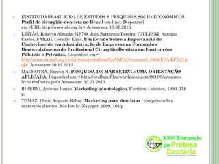 6.    INSTITUTO BRASILEIRO DE ESTUDOS E PESQUISAS SÓCIO-ECONÔMICOS.
      Perfil do cirurgião-dentista no Brasil (on-line). Disponível
      em:<URL:http://www.cfo.org.br> Acesso em: 13.01.2013.
7.    LEITÃO, Roberto Almada; NETO, João Sarmento Pereira; GIULIANI, Antonio
      Carlos, FARAH, Osvaldo Elias. Um Estudo Sobre a Importância do
      Conhecimento em Administração de Empresas na Formação e
      Desenvolvimento do Profissional Cirurgião-Dentista em Instituições
      Públicas e Privadas. Disponível em:<
      http://www.anpad.org.br/diversos/trabalhos/EnANPAD/enanpad_2004/EPA/EPA27.p
      df>. Acesso em 20.12.2012.
8.    MALHOTRA, Naresh K. PESQUISA DE MARKETING: UMA ORIENTAÇÃO
      APLICADA. Disponível em:< http://proflam.files.wordpress.com/2011/05/resumo-
      livro-malhotra.pdf> Acesso em: 13.01.2013.
9.    RIBEIRO, Antonio Inacio. Marketing odontologico. Curitiba: Odontex, 1999. 118
      p.
10.   TOMAZ, Plinio Augusto Rehse. Marketing para dentistas : conquistando e
      mantendo clientes. São Paulo: Navegar, 1999. 164 p.
 