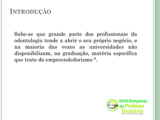 INTRODUÇÃO


 Sabe-se que grande parte dos profissionais da
 odontologia tende a abrir o seu próprio negócio, e
 na maioria das vezes as universidades não
 disponibilizam, na graduação, matéria específica
 que trate do empreendedorismo 9.
 