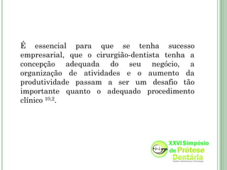 É essencial para que se tenha sucesso
empresarial, que o cirurgião-dentista tenha a
concepção adequada do seu negócio, a
organização de atividades e o aumento da
produtividade passam a ser um desafio tão
importante quanto o adequado procedimento
clínico 10,2.
 