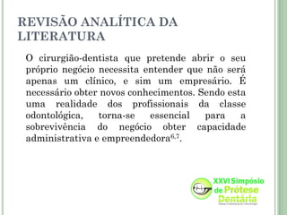 REVISÃO ANALÍTICA DA
LITERATURA
 O cirurgião-dentista que pretende abrir o seu
 próprio negócio necessita entender que não será
 apenas um clínico, e sim um empresário. É
 necessário obter novos conhecimentos. Sendo esta
 uma realidade dos profissionais da classe
 odontológica,   torna-se   essencial   para    a
 sobrevivência do negócio obter capacidade
 administrativa e empreendedora6,7.
 