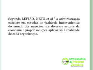 Segundo LEITÃO, NETO et al 7 a administração
consiste em estudar as variáveis intervenientes
do mundo dos negócios nos diversos setores da
economia e propor soluções aplicáveis à realidade
de cada organização.
 