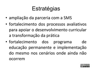 Estratégias ampliação da parceria com a SMS fortalecimento dos processos avaliativos para apoiar o desenvolvimento curricular a transformação da prática fortalecimento dos programa  de educação permanente e implementação do mesmo nos cenários onde ainda não ocorrem 