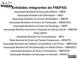 Entidades integrantes do FNEPAS:   Associação Brasileira de Educação Médica – ABEM Associação Brasileira de Enfermagem – ABEn Associação Brasileira de Ensino Odontológico – ABENO Associação Brasileira de Ensino de Fisioterapia – ABENFISIO, Associação Brasileira de Ensino de Psicologia – ABEP Associação Brasileira de Ensino e Pesquisa em Serviço Social – ABEPSS Rede UNIDA Sociedade Brasileira de Fonoaudiologia -  SBFa Rede Nacional de Ensino de Terapia Ocupacional – RENETO Associação Brasileira de Hospitais Universitários e de Ensino – ABRAHUE Associação Brasileira de Pós-Graduação em Saúde Pública – ABRASCO Associação Brasileira de Ensino Farmacêutico – ABENFAR Associação Brasileira de Educação em Nutrição - ABENUT  