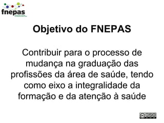 Objetivo do FNEPAS Contribuir para o processo de mudança na graduação das profissões da área de saúde, tendo como eixo a integralidade da formação e da atenção à saúde 