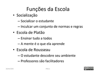 Funções da Escola Socialização Socializar o estudante Inculcar um conjunto de normas e regras Escola de Platão Ensinar tudo a todos A mente é o que ela aprende Escola de Rousseau O estudante descobre seu ambiente  Professores são facilitadores PMCJr.  / 47 28/04/2009 