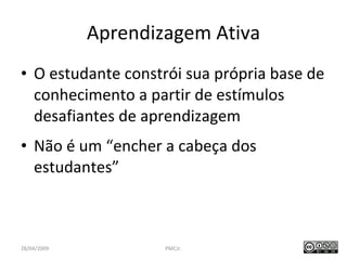 Aprendizagem Ativa O estudante constrói sua própria base de conhecimento a partir de estímulos desafiantes de aprendizagem Não é um “encher a cabeça dos estudantes” PMCJr.  / 47 28/04/2009 