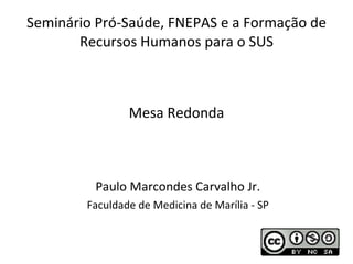 Seminário Pró-Saúde, FNEPAS e a Formação de Recursos Humanos para o SUS Paulo Marcondes Carvalho Jr. Faculdade de Medicina de Marília - SP Mesa Redonda 
