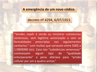 decreto nº 4294, 6/07/1921
A emergência de um novo códice.
“Vender, expôr á venda ou ministrar substancias
venenosas, sem legitima autorização e sem as
formalidades prescriptas nos regulamentos
sanitarios:” com multas que variavam entre 500$ a
1:000$000 (sic). Caso tais “substâncias venenosas”
contivessem algum tipo de “qualidade
entorpecente” a pena alterava para “prisão
cellular por um a quatro annos.”
 