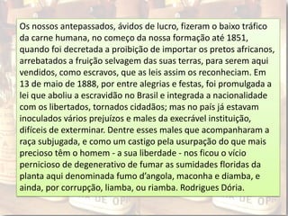 Os nossos antepassados, ávidos de lucro, fizeram o baixo tráfico
da carne humana, no começo da nossa formação até 1851,
quando foi decretada a proibição de importar os pretos africanos,
arrebatados a fruição selvagem das suas terras, para serem aqui
vendidos, como escravos, que as leis assim os reconheciam. Em
13 de maio de 1888, por entre alegrias e festas, foi promulgada a
lei que aboliu a escravidão no Brasil e integrada a nacionalidade
com os libertados, tornados cidadãos; mas no país já estavam
inoculados vários prejuízos e males da execrável instituição,
difíceis de exterminar. Dentre esses males que acompanharam a
raça subjugada, e como um castigo pela usurpação do que mais
precioso têm o homem - a sua liberdade - nos ficou o vício
pernicioso de degenerativo de fumar as sumidades floridas da
planta aqui denominada fumo d’angola, maconha e diamba, e
ainda, por corrupção, liamba, ou riamba. Rodrigues Dória.
 