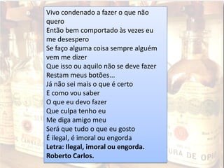 Vivo condenado a fazer o que não
quero
Então bem comportado às vezes eu
me desespero
Se faço alguma coisa sempre alguém
vem me dizer
Que isso ou aquilo não se deve fazer
Restam meus botões...
Já não sei mais o que é certo
E como vou saber
O que eu devo fazer
Que culpa tenho eu
Me diga amigo meu
Será que tudo o que eu gosto
É ilegal, é imoral ou engorda
Letra: Ilegal, imoral ou engorda.
Roberto Carlos.
 