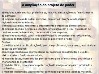 A ampliação do projeto de poder
a) medidas administrativas preliminares, relativas à instalação e ao financiamento
da Comissão;
b) medidas políticas de ordem executiva, tais como instruções e adaptações
regionais às normas federais;
c) medidas jurídicas, referentes a internamento e interdição de toxicômanos;
d) medidas policiais: delegacia específica, articulação com a D.A.; fiscalização de
cassinos, casas de tolerância, com estatística dos suspeitos;
e) medidas educativas, consistindo em divulgação dos perigos das toxicomanias,
vantagens do tratamento e meios de que se pode valer o Poder
Público;
f) medidas sanitárias: fiscalização do exercício profissional, tratamento, assistência e
educação profissional;
g) medidas econômicas, representadas por sobretaxa para dificultar o uso dos
tóxicos e criar o fundo de assistência;
h) medidas éticas, representadas por sobretaxa para dificultar o uso dos tóxicos e
criar o fundo de assistência;
i) medidas éticas, representadas pela criação de serviço social para o intoxicado e
sua família;
j) medidas intelectuais, visando tornar conhecido o problema social da maconha.
 