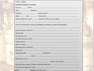 C.E.F.E. – BAHIA
INQUÉRITO SÔBRE A MACONHA
Ficha 6.º ................ Nome .....................................................................................................................
Sexo: ............................. Apelidos: .........................................................................................................
Profissão: ........................................ Salário mensal: .............................................................................
Idade: ................ Côr ........................ Estado Civil ...............................................................................
Quantos filhos tem vivos? ................ Quantos mortos e em que idade ..................................................
..................................................................................................................................................................
Tem nos seus parentes, loucos ou obcedados, alcoólatras, suicidas, delinquentes?
..................................................................................................................................................................
Quantas pessoas sustenta? .......................................................................................................................
Vida familiar: ..........................................................................................................................................
Para que usa a M? ..................................................................................................................................
Usa diàriamente ou como? ......................................................................................................................
Desde quando? ........................................................................................................................................
Quem o iniciou? ......................................................................................................................................
Que sente com a maconha? ....................................................................................................................
Como usa? ...............................................................................................................................................
Donde vem a M? ........................................ Vendedores: ......................................................................
........................................ Custo: ............................................................................................................
Outros que a usam ..................................................................................................................................
........................................................................................ Outros nomes da M? ......................................
Cite provérbios, versos, anedotas, modinhas sôbre a M: ........................................................................
Usa só ou em companhia, a M? ..............................................................................................................
Bebe? ......................... Conhece outros tóxicos? ....................................................................................
 