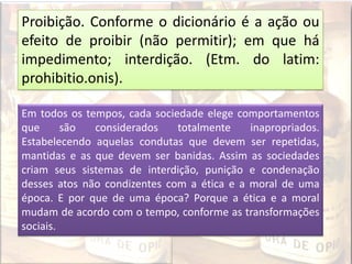 Proibição. Conforme o dicionário é a ação ou
efeito de proibir (não permitir); em que há
impedimento; interdição. (Etm. do latim:
prohibitio.onis).
Em todos os tempos, cada sociedade elege comportamentos
que são considerados totalmente inapropriados.
Estabelecendo aquelas condutas que devem ser repetidas,
mantidas e as que devem ser banidas. Assim as sociedades
criam seus sistemas de interdição, punição e condenação
desses atos não condizentes com a ética e a moral de uma
época. E por que de uma época? Porque a ética e a moral
mudam de acordo com o tempo, conforme as transformações
sociais.
 