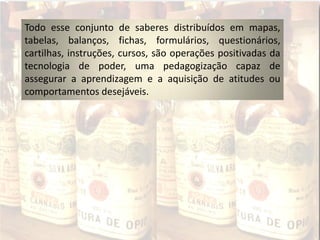 Todo esse conjunto de saberes distribuídos em mapas,
tabelas, balanços, fichas, formulários, questionários,
cartilhas, instruções, cursos, são operações positivadas da
tecnologia de poder, uma pedagogização capaz de
assegurar a aprendizagem e a aquisição de atitudes ou
comportamentos desejáveis.
 